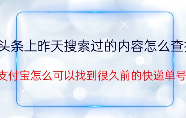 头条上昨天搜索过的内容怎么查找 支付宝怎么可以找到很久前的快递单号？